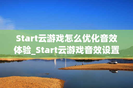 Start云游戏怎么优化音效体验_Start云游戏音效设置与环绕声【技巧】