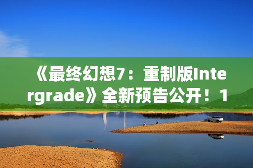 《最终幻想7：重制版Intergrade》全新预告公开！1月22日登陆NS2XS|X