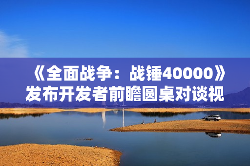 《全面战争：战锤40000》发布开发者前瞻圆桌对谈视频