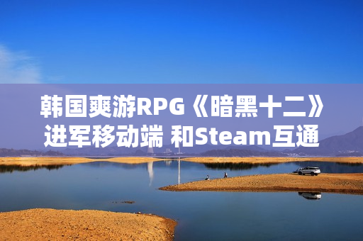 韩国爽游RPG《暗黑十二》进军移动端 和Steam互通