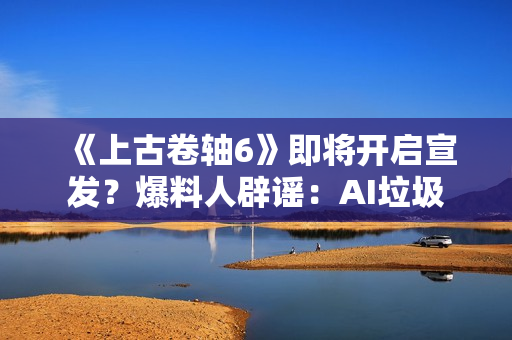 《上古卷轴6》即将开启宣发？爆料人辟谣：AI垃圾