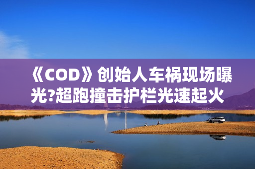 《COD》创始人车祸现场曝光?超跑撞击护栏光速起火