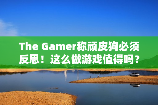 The Gamer称顽皮狗必须反思！这么做游戏值得吗？