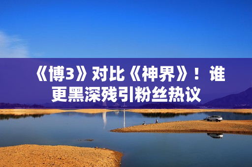《博3》对比《神界》！谁更黑深残引粉丝热议