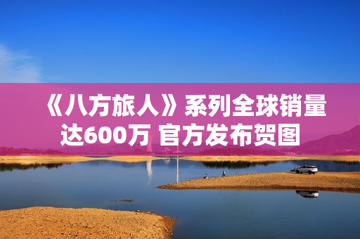 《八方旅人》系列全球销量达600万 官方发布贺图