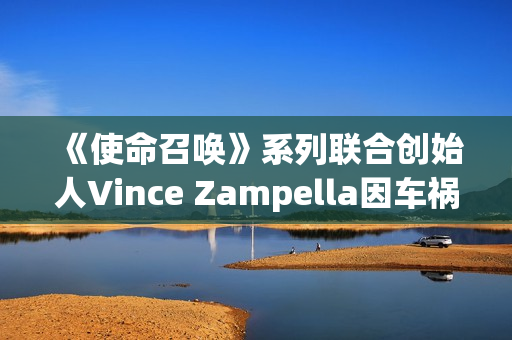 《使命召唤》系列联合创始人Vince Zampella因车祸去世 曾执掌多部大热经典FPS