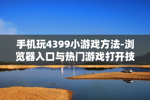 手机玩4399小游戏方法-浏览器入口与热门游戏打开技巧