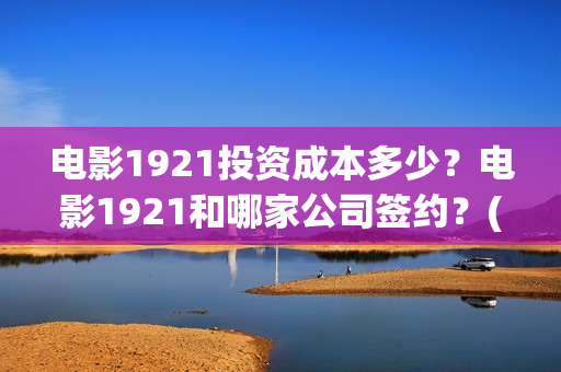 电影1921投资成本多少？电影1921和哪家公司签约？(电影1921投资成本)