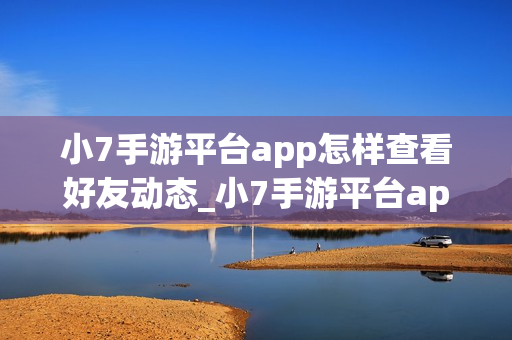 小7手游平台app怎样查看好友动态_小7手游平台app查看好友动态入口【社交】