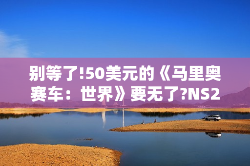 别等了!50美元的《马里奥赛车：世界》要无了?NS2同捆装即将停产