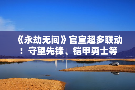 《永劫无间》官宣超多联动！守望先锋、铠甲勇士等