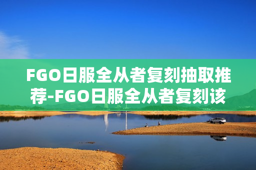 FGO日服全从者复刻抽取推荐-FGO日服全从者复刻该怎么选择抽取