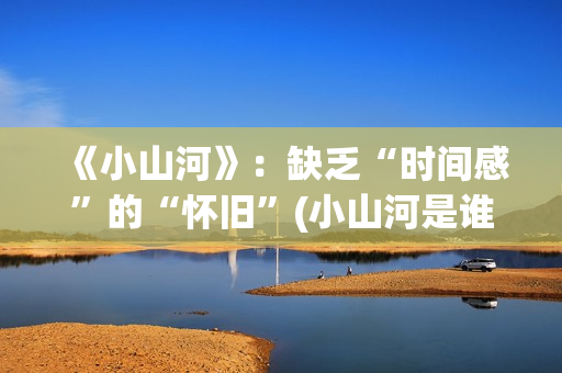 《小山河》：缺乏“时间感”的“怀旧”(小山河是谁唱的)