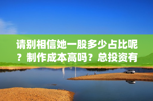 请别相信她一股多少占比呢？制作成本高吗？总投资有多少？(请别相信她成本)