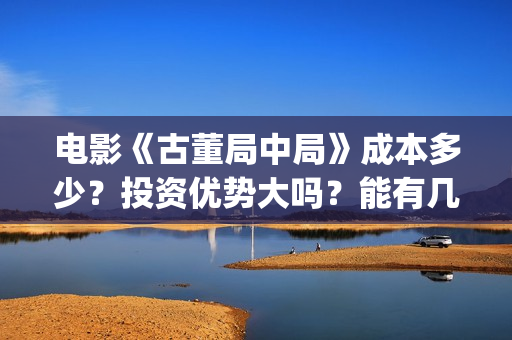 电影《古董局中局》成本多少？投资优势大吗？能有几倍收益？(电影古董局中局免费观看)