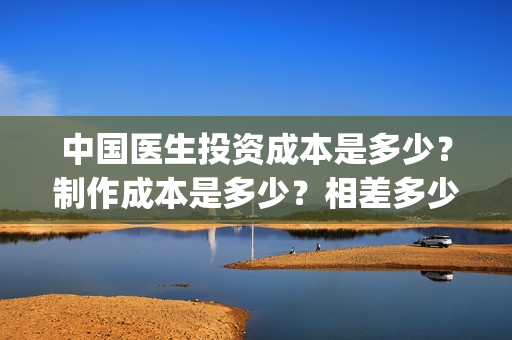 中国医生投资成本是多少？制作成本是多少？相差多少？(中国医生投资成功的原因)