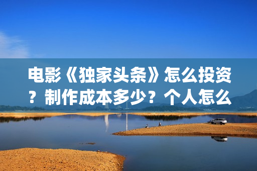 电影《独家头条》怎么投资？制作成本多少？个人怎么参与？(独家头条女主角)