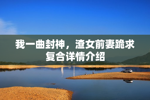 我一曲封神，渣女前妻跪求复合详情介绍