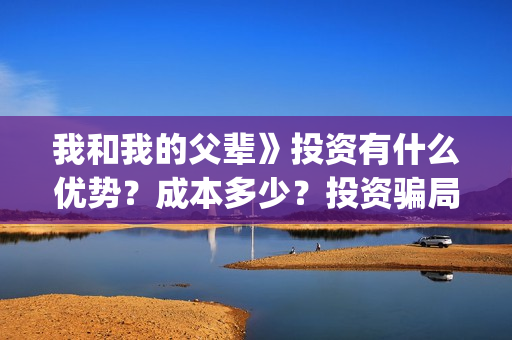 我和我的父辈》投资有什么优势？成本多少？投资骗局(我和我的父辈诗讲的什么)