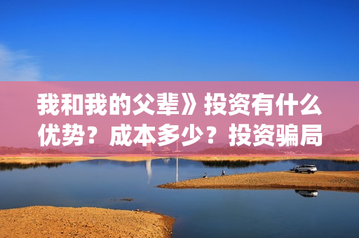我和我的父辈》投资有什么优势？成本多少？投资骗局(我和我的父辈在线观看免费全集电视剧)