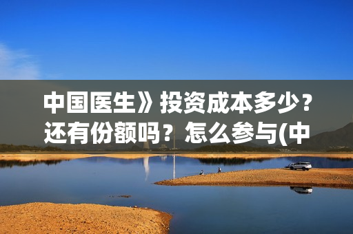 中国医生》投资成本多少？还有份额吗？怎么参与(中国医生投资了多少钱)