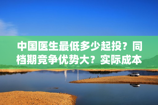 中国医生最低多少起投？同档期竞争优势大？实际成本是多少？(中国医生一般般)