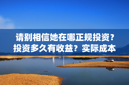 请别相信她在哪正规投资？投资多久有收益？实际成本是多少？(请别相信她在哪里拍的)