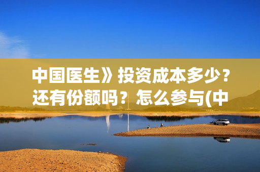 中国医生》投资成本多少？还有份额吗？怎么参与(中国医生投资额)