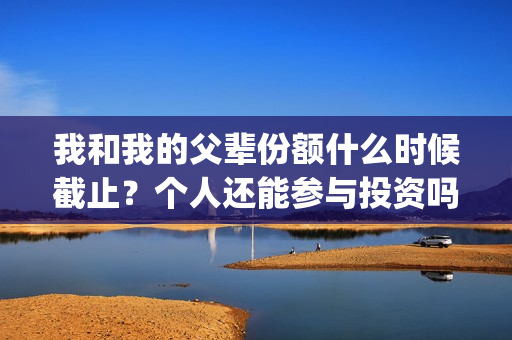 我和我的父辈份额什么时候截止？个人还能参与投资吗？(我和我的父辈份额)