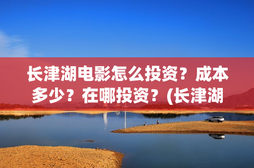 长津湖电影怎么投资？成本多少？在哪投资？(长津湖电影怎样)