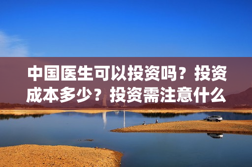 中国医生可以投资吗？投资成本多少？投资需注意什么？(中国医生适合投资吗)
