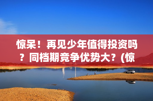 惊呆！再见少年值得投资吗？同档期竞争优势大？(惊呆!再见少年免费阅读)