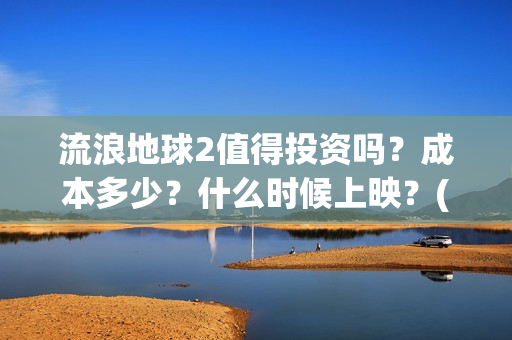 流浪地球2值得投资吗？成本多少？什么时候上映？(流浪地球2值得看吗)