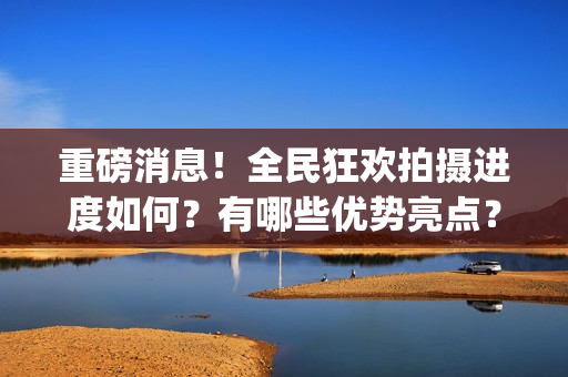 重磅消息！全民狂欢拍摄进度如何？有哪些优势亮点？(全民什么)