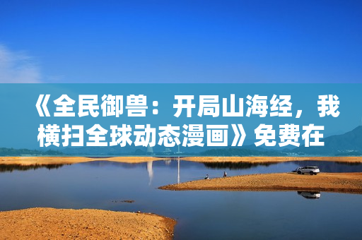 《全民御兽：开局山海经，我横扫全球动态漫画》免费在线观看高清完整版