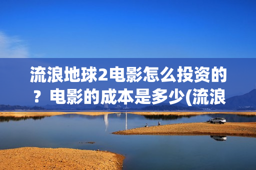 流浪地球2电影怎么投资的？电影的成本是多少(流浪地球2电影免费观看完整版)