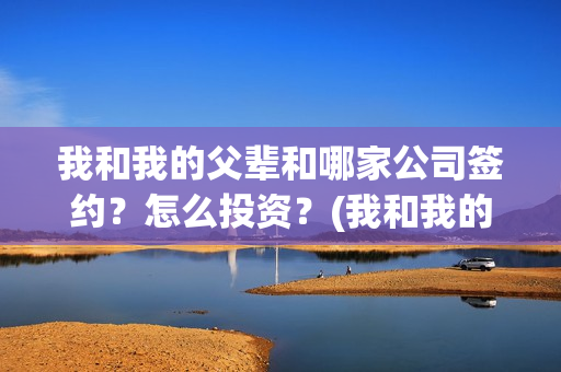 我和我的父辈和哪家公司签约？怎么投资？(我和我的父辈是啥)