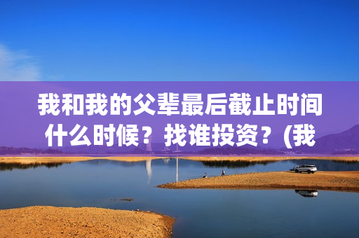 我和我的父辈最后截止时间什么时候？找谁投资？(我和我的父辈最喜欢的故事情节概括)
