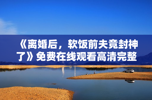 《离婚后，软饭前夫竟封神了》免费在线观看高清完整版