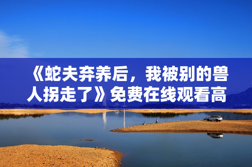 《蛇夫弃养后，我被别的兽人拐走了》免费在线观看高清完整版