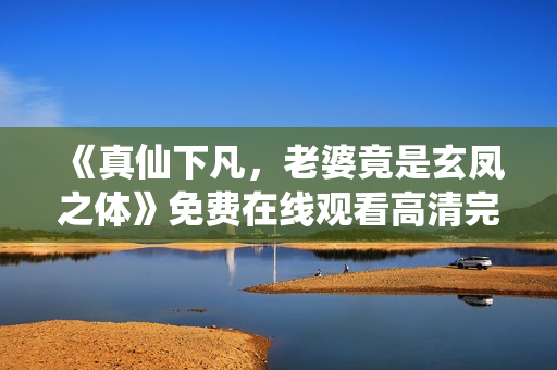 《真仙下凡，老婆竟是玄凤之体》免费在线观看高清完整版