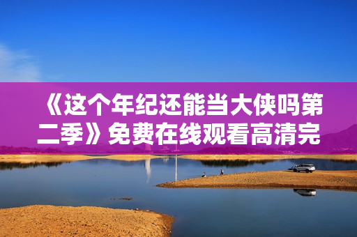 《这个年纪还能当大侠吗第二季》免费在线观看高清完整版