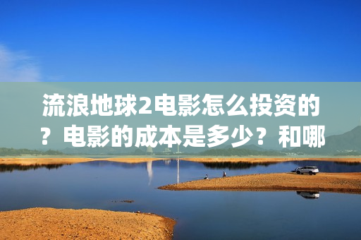 流浪地球2电影怎么投资的？电影的成本是多少？和哪家公司签约？(流浪地球2电影什么时候上映)