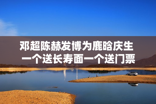 邓超陈赫发博为鹿晗庆生 一个送长寿面一个送门票
