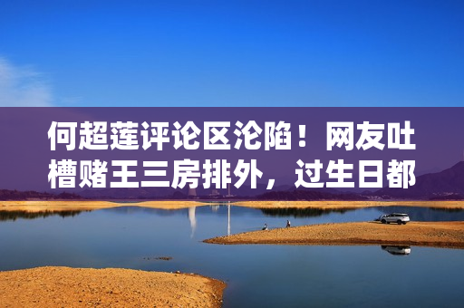 何超莲评论区沦陷！网友吐槽赌王三房排外，过生日都不带女婿儿媳