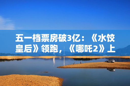 五一档票房破3亿：《水饺皇后》领跑，《哪吒2》上映94天依旧能打
