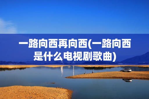 一路向西再向西(一路向西是什么电视剧歌曲)