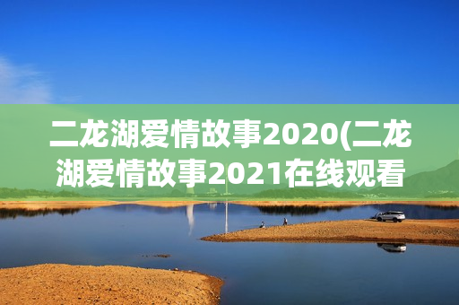 二龙湖爱情故事2020(二龙湖爱情故事2021在线观看)