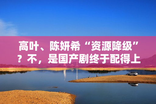 高叶、陈妍希“资源降级”？不，是国产剧终于配得上她们