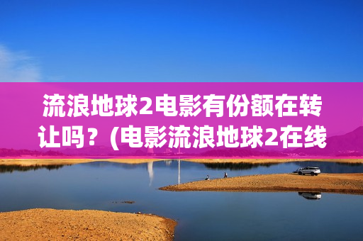 流浪地球2电影有份额在转让吗？(电影流浪地球2在线观看完整版免费)